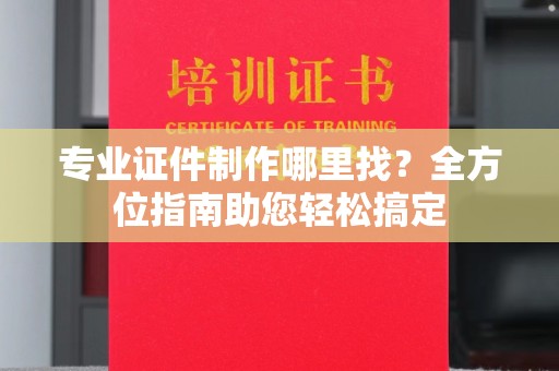 靖州专业证件制作哪里找？全方位指南助您轻松搞定