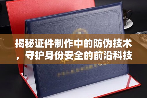 靖州揭秘证件制作中的防伪技术，守护身份安全的前沿科技