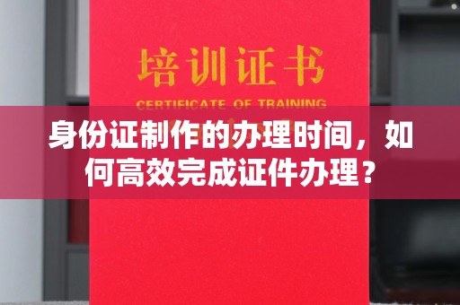 靖州身份证制作的办理时间，如何高效完成证件办理？