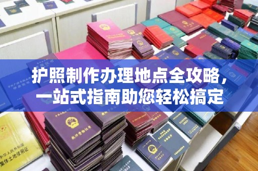 靖州护照制作办理地点全攻略，一站式指南助您轻松搞定