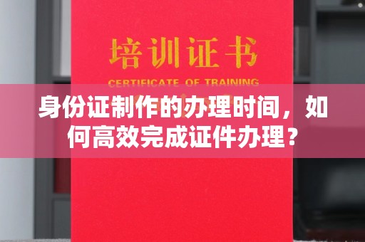 靖州身份证制作的办理时间，如何高效完成证件办理？